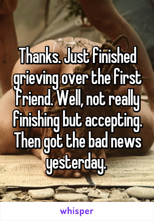 Thanks. Just finished grieving over the first friend. Well, not really finishing but accepting. Then got the bad news yesterday. 