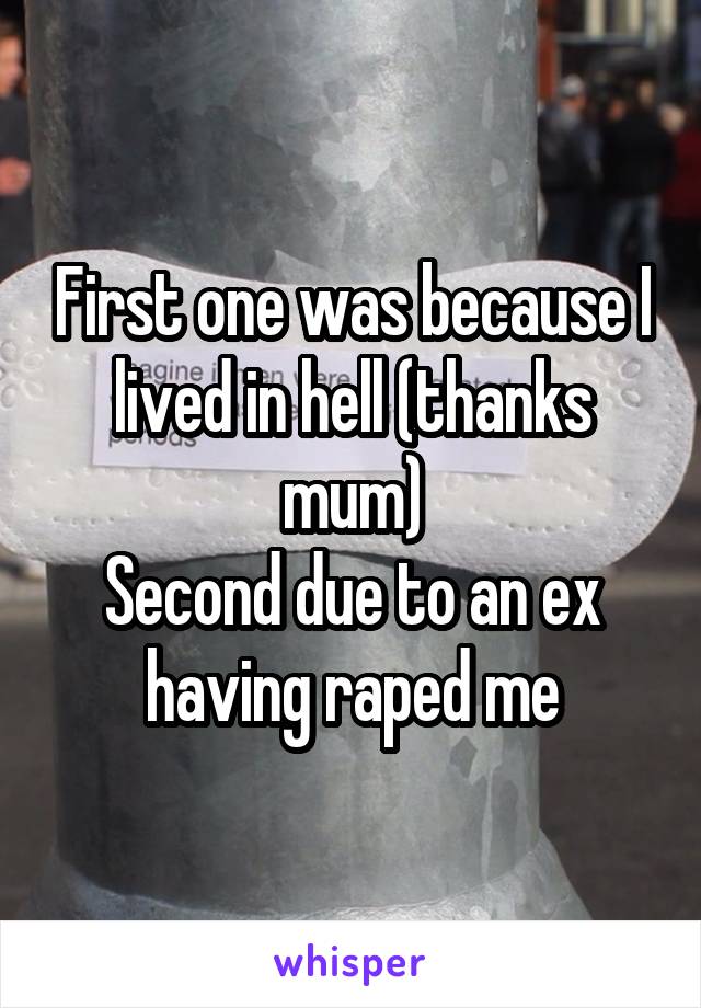 First one was because I lived in hell (thanks mum)
Second due to an ex having raped me