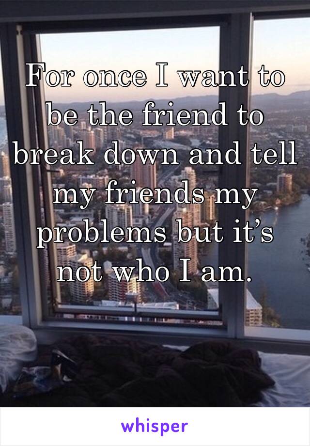 For once I want to be the friend to break down and tell my friends my problems but it’s not who I am.