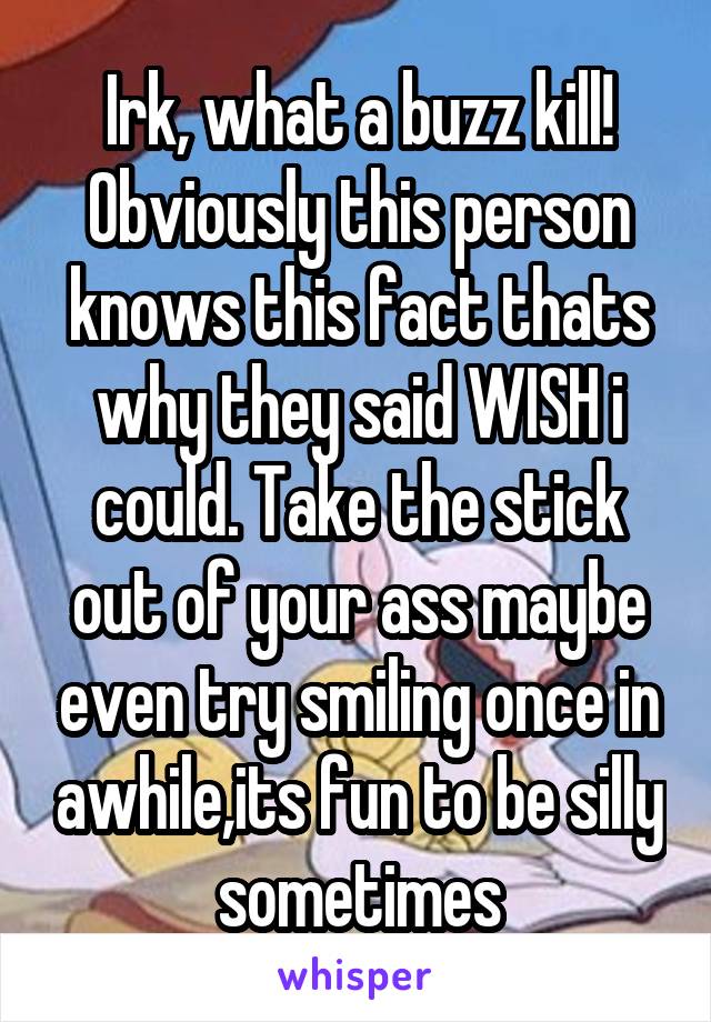 Irk, what a buzz kill! Obviously this person knows this fact thats why they said WISH i could. Take the stick out of your ass maybe even try smiling once in awhile,its fun to be silly sometimes