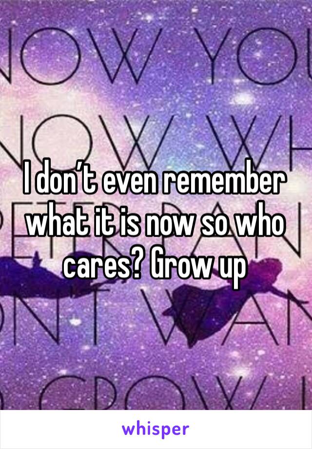 I don’t even remember what it is now so who cares? Grow up