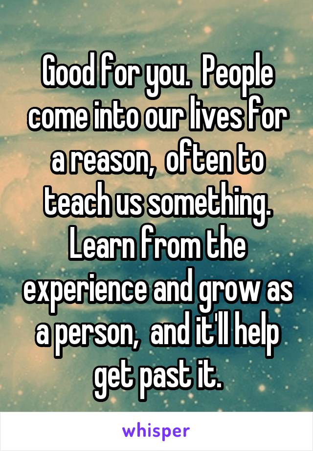 Good for you.  People come into our lives for a reason,  often to teach us something. Learn from the experience and grow as a person,  and it'll help get past it.