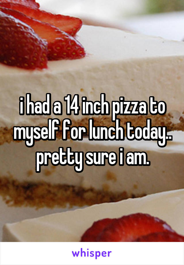 i had a 14 inch pizza to myself for lunch today.. pretty sure i am.