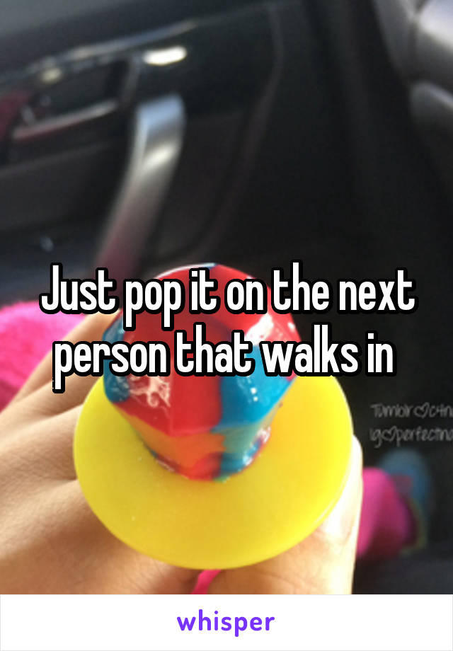 Just pop it on the next person that walks in 
