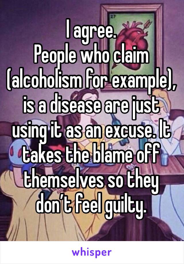 I agree. 
People who claim (alcoholism for example), is a disease are just using it as an excuse. It takes the blame off themselves so they don’t feel guilty. 
