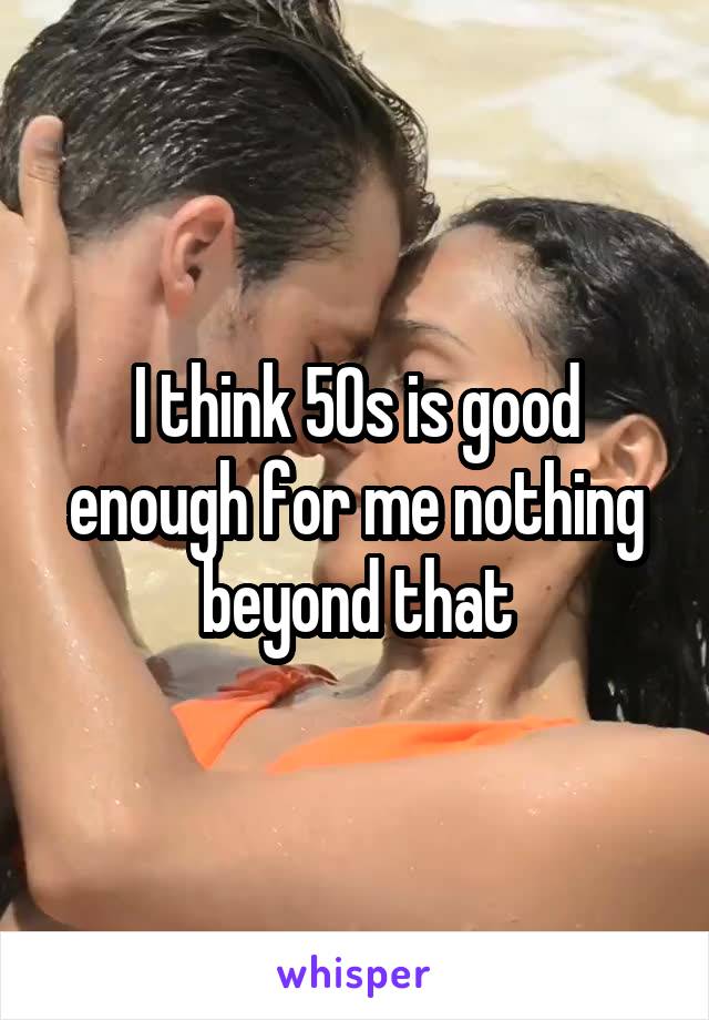 I think 50s is good enough for me nothing beyond that