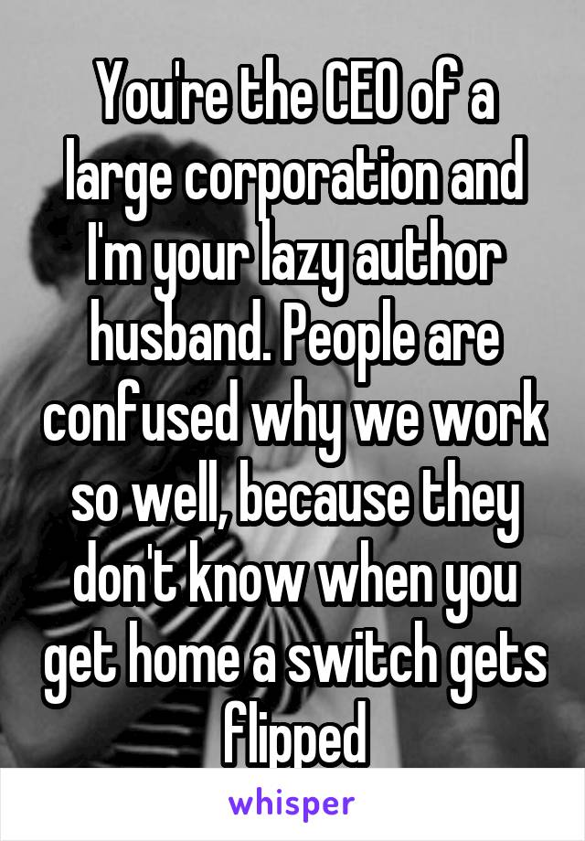 You're the CEO of a large corporation and I'm your lazy author husband. People are confused why we work so well, because they don't know when you get home a switch gets flipped