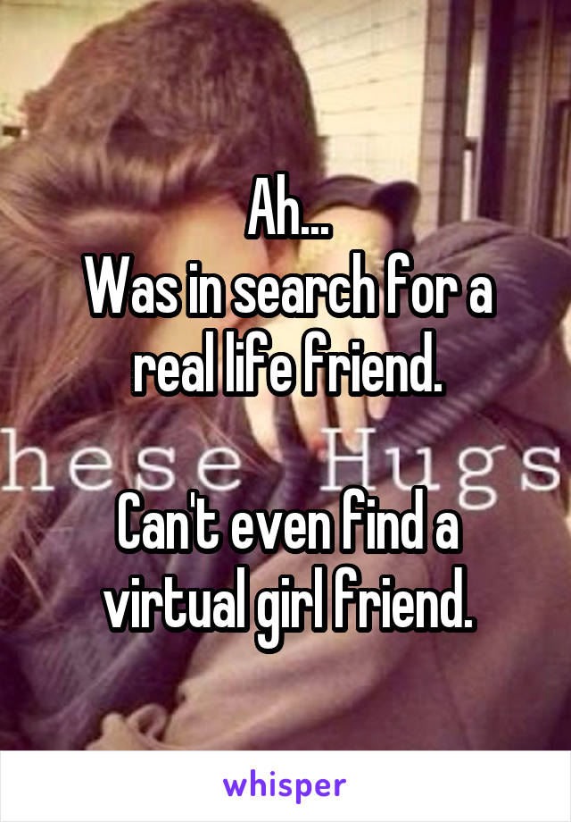 Ah...
Was in search for a real life friend.

Can't even find a virtual girl friend.