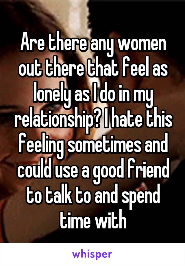Are there any women out there that feel as lonely as I do in my relationship? I hate this feeling sometimes and could use a good friend to talk to and spend time with