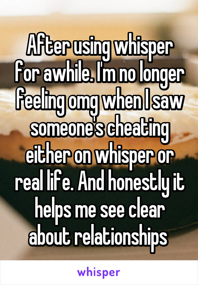 After using whisper for awhile. I'm no longer feeling omg when I saw someone's cheating either on whisper or real life. And honestly it helps me see clear about relationships 