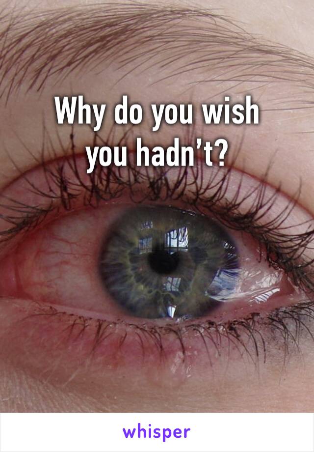Why do you wish you hadn’t?