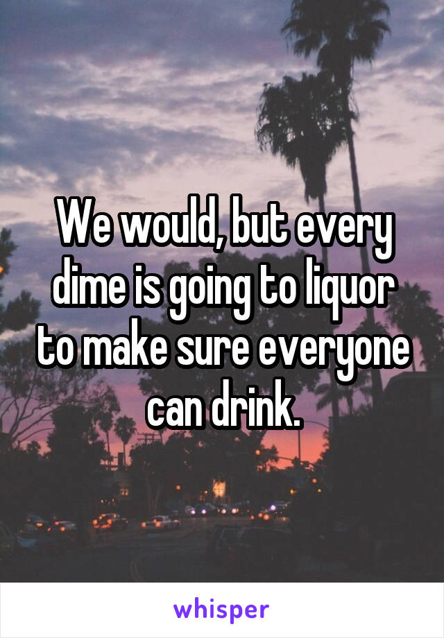 We would, but every dime is going to liquor to make sure everyone can drink.
