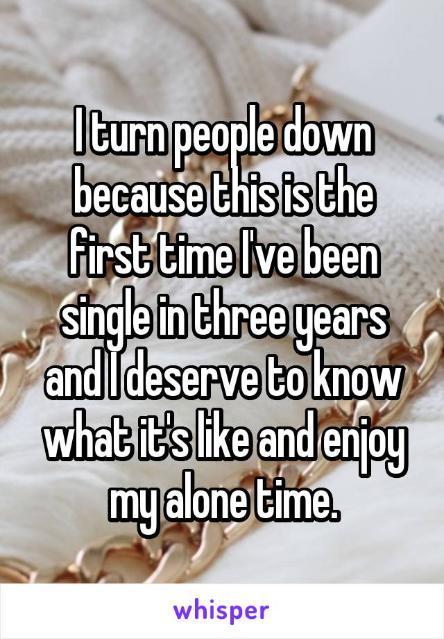 I turn people down because this is the first time I've been single in three years and I deserve to know what it's like and enjoy my alone time.