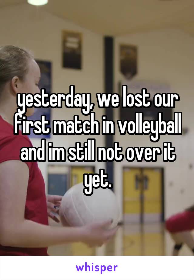 yesterday, we lost our first match in volleyball and im still not over it yet.