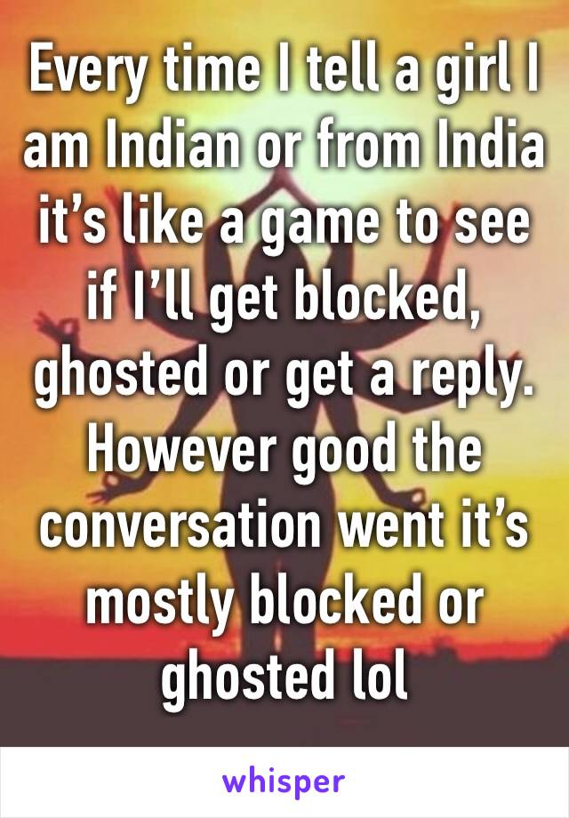 Every time I tell a girl I am Indian or from India it’s like a game to see if I’ll get blocked, ghosted or get a reply. However good the conversation went it’s mostly blocked or ghosted lol