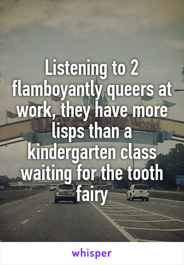 Listening to 2 flamboyantly queers at work, they have more lisps than a kindergarten class waiting for the tooth fairy