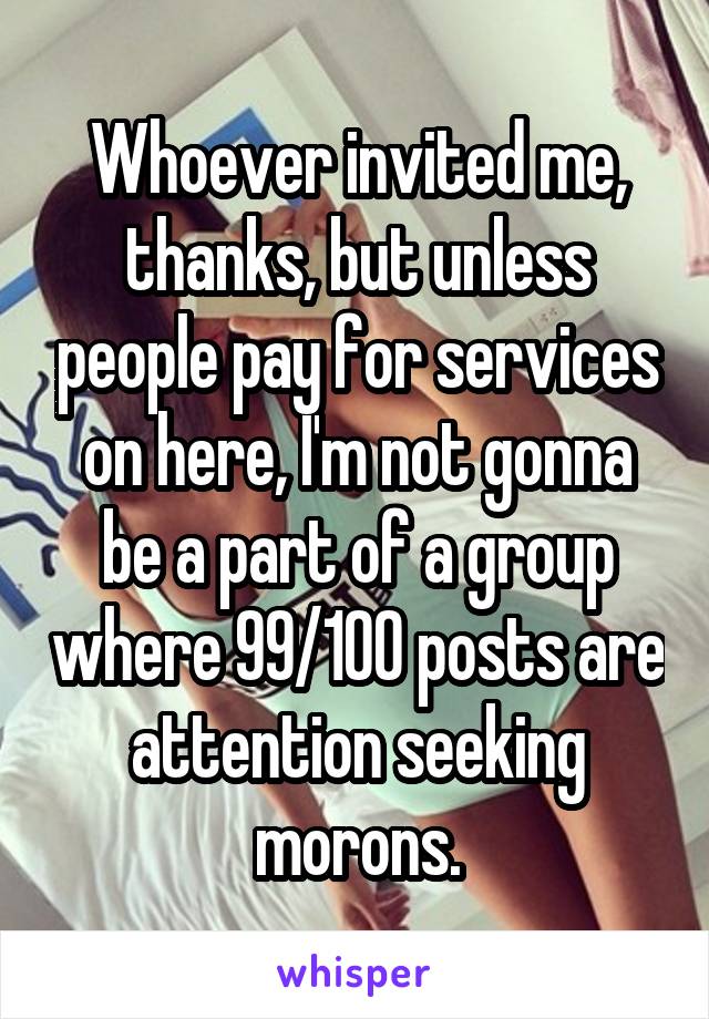 Whoever invited me, thanks, but unless people pay for services on here, I'm not gonna be a part of a group where 99/100 posts are attention seeking morons.