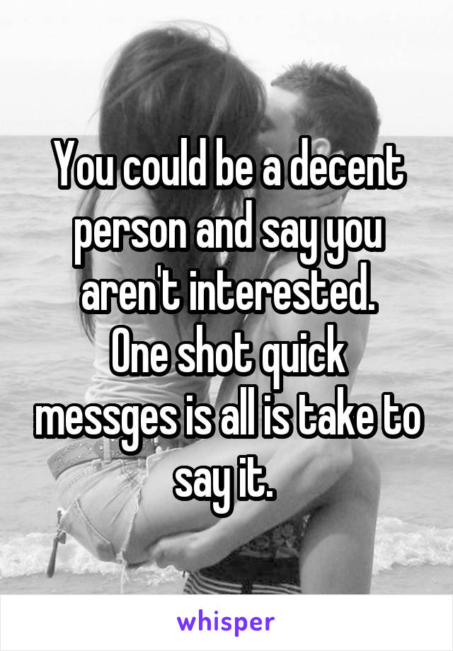 You could be a decent person and say you aren't interested.
One shot quick messges is all is take to say it. 