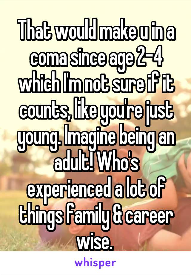 That would make u in a coma since age 2-4 which I'm not sure if it counts, like you're just young. Imagine being an adult! Who's experienced a lot of things family & career wise. 