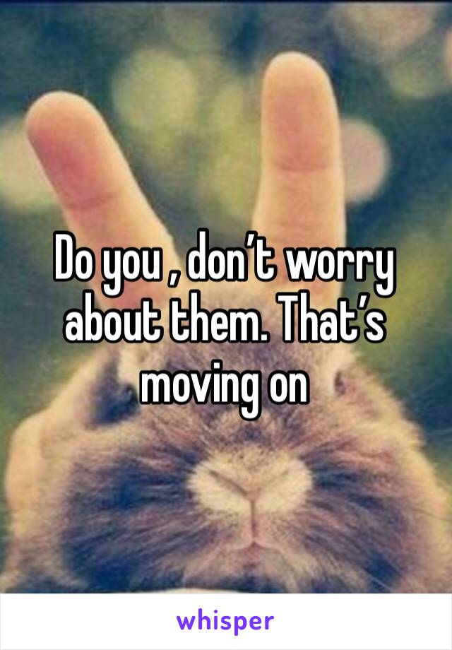 Do you , don’t worry about them. That’s moving on 