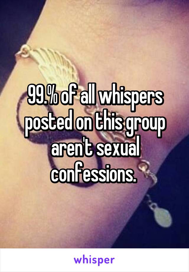 99.% of all whispers posted on this group aren't sexual confessions. 
