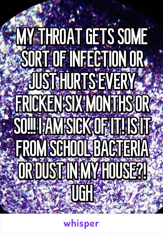 MY THROAT GETS SOME SORT OF INFECTION OR JUST HURTS EVERY FRICKEN SIX MONTHS OR SO!!! I AM SICK OF IT! IS IT FROM SCHOOL BACTERIA OR DUST IN MY HOUSE?! UGH