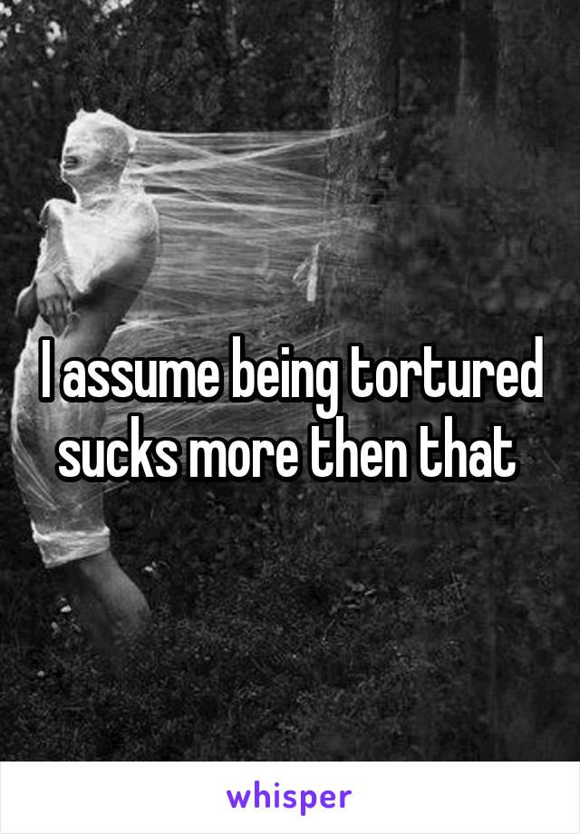 I assume being tortured sucks more then that 