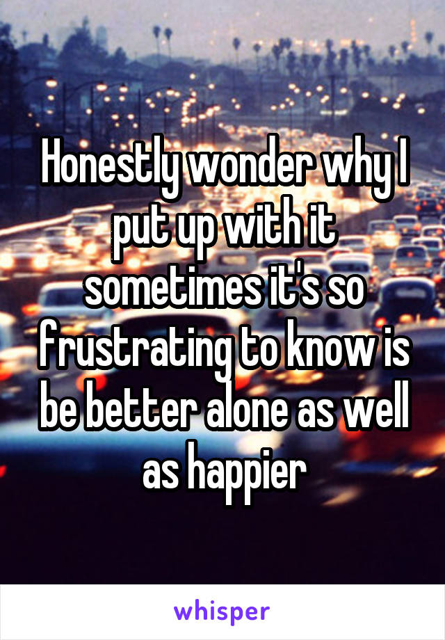 Honestly wonder why I put up with it sometimes it's so frustrating to know is be better alone as well as happier
