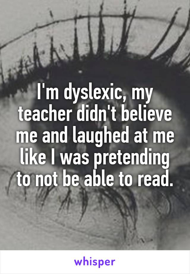I'm dyslexic, my teacher didn't believe me and laughed at me like I was pretending to not be able to read.