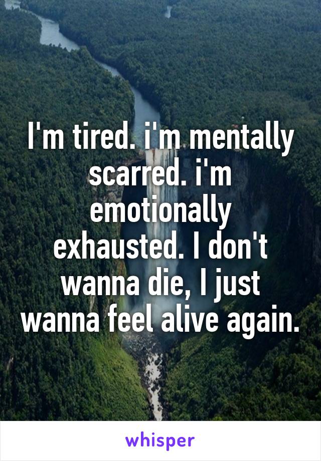I'm tired. i'm mentally scarred. i'm emotionally exhausted. I don't wanna die, I just wanna feel alive again.