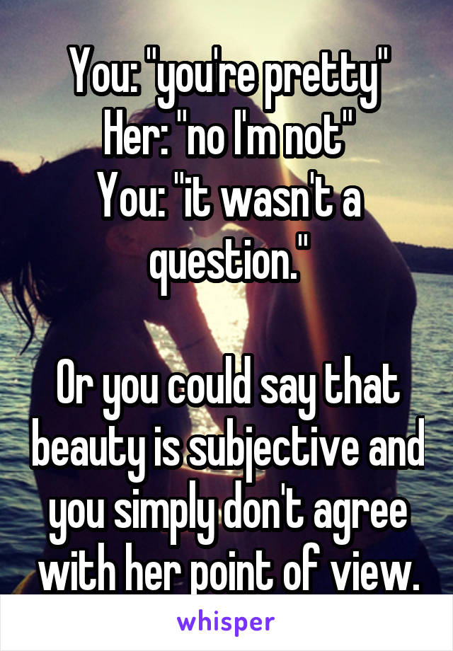 You: "you're pretty"
Her: "no I'm not"
You: "it wasn't a question."

Or you could say that beauty is subjective and you simply don't agree with her point of view.