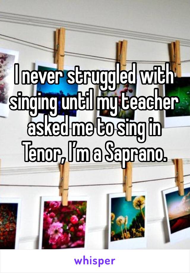 I never struggled with singing until my teacher asked me to sing in Tenor, I’m a Saprano.