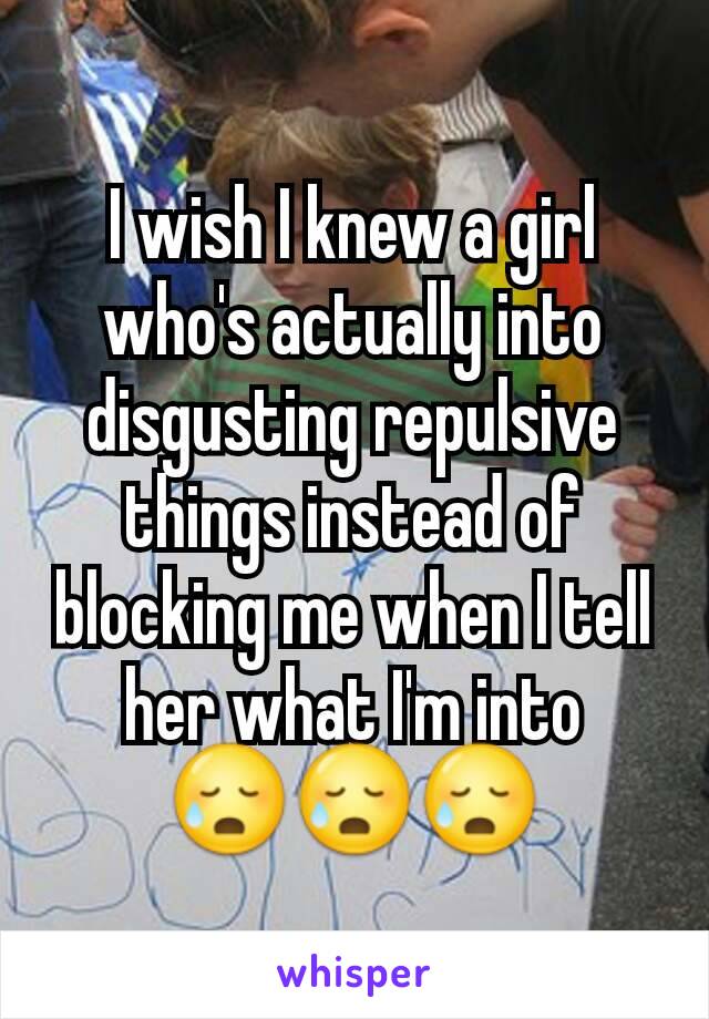 I wish I knew a girl who's actually into disgusting repulsive things instead of blocking me when I tell her what I'm into 😥😥😥
