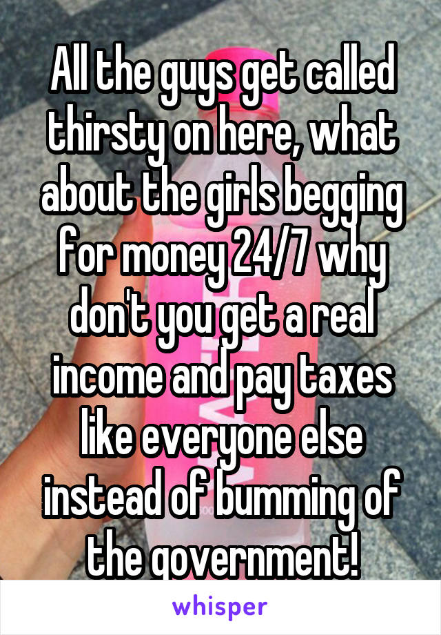 All the guys get called thirsty on here, what about the girls begging for money 24/7 why don't you get a real income and pay taxes like everyone else instead of bumming of the government!