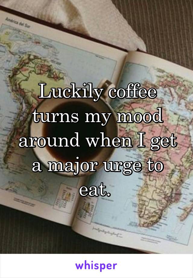 Luckily coffee turns my mood around when I get a major urge to eat. 