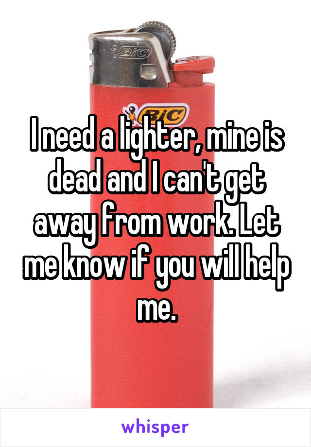 I need a lighter, mine is dead and I can't get away from work. Let me know if you will help me.