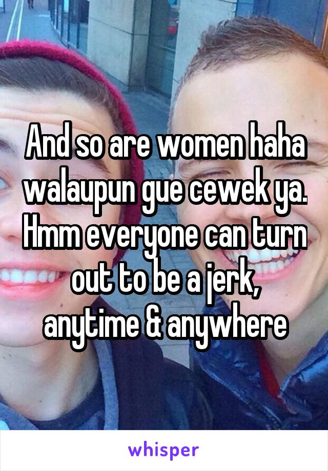 And so are women haha walaupun gue cewek ya. Hmm everyone can turn out to be a jerk, anytime & anywhere