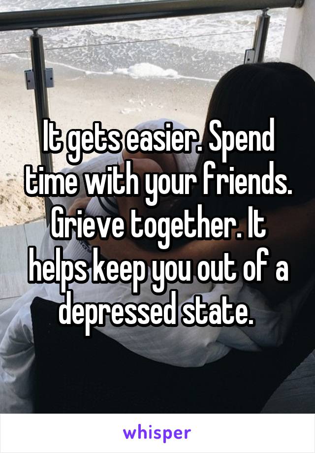 It gets easier. Spend time with your friends. Grieve together. It helps keep you out of a depressed state. 