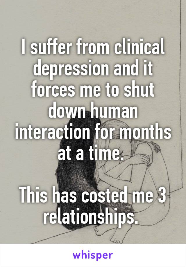 I suffer from clinical depression and it forces me to shut down human interaction for months at a time. 

This has costed me 3 relationships. 