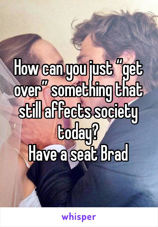 How can you just “get over” something that still affects society today? 
Have a seat Brad 