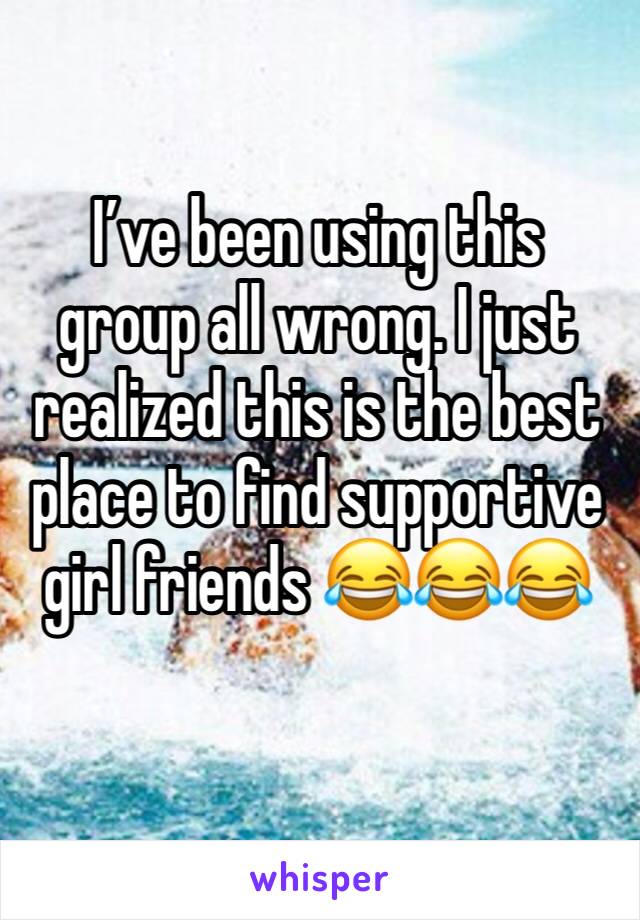 I’ve been using this group all wrong. I just realized this is the best place to find supportive girl friends 😂😂😂 
