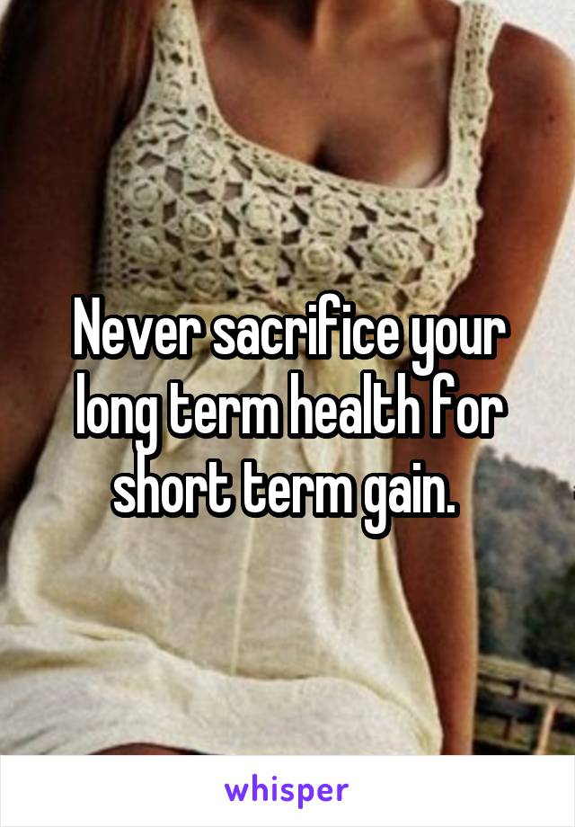 Never sacrifice your long term health for short term gain. 