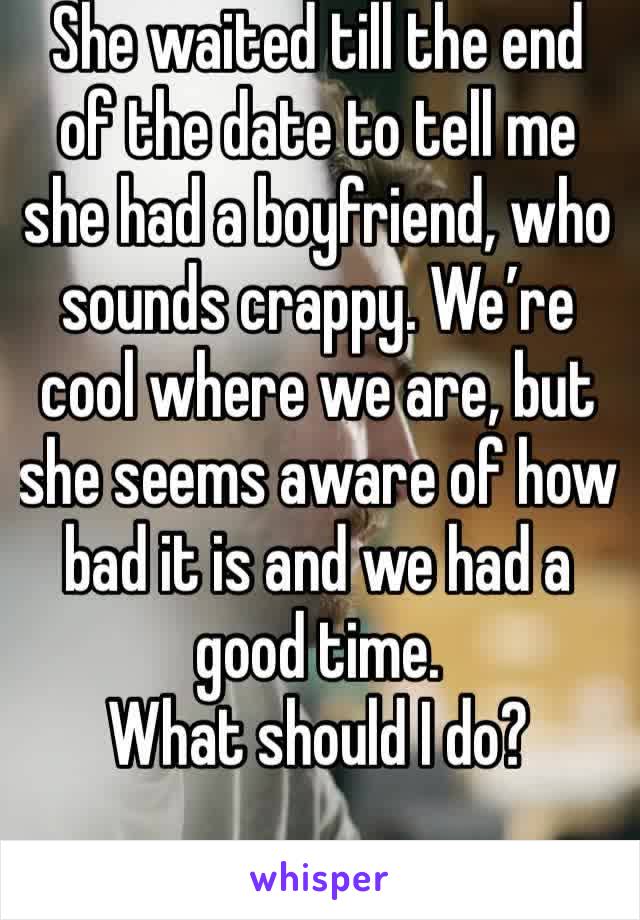 She waited till the end of the date to tell me she had a boyfriend, who sounds crappy. We’re cool where we are, but she seems aware of how bad it is and we had a good time.
What should I do?