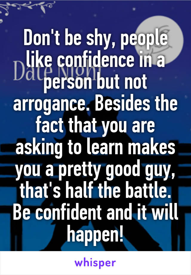Don't be shy, people like confidence in a person but not arrogance. Besides the fact that you are asking to learn makes you a pretty good guy, that's half the battle. Be confident and it will happen!