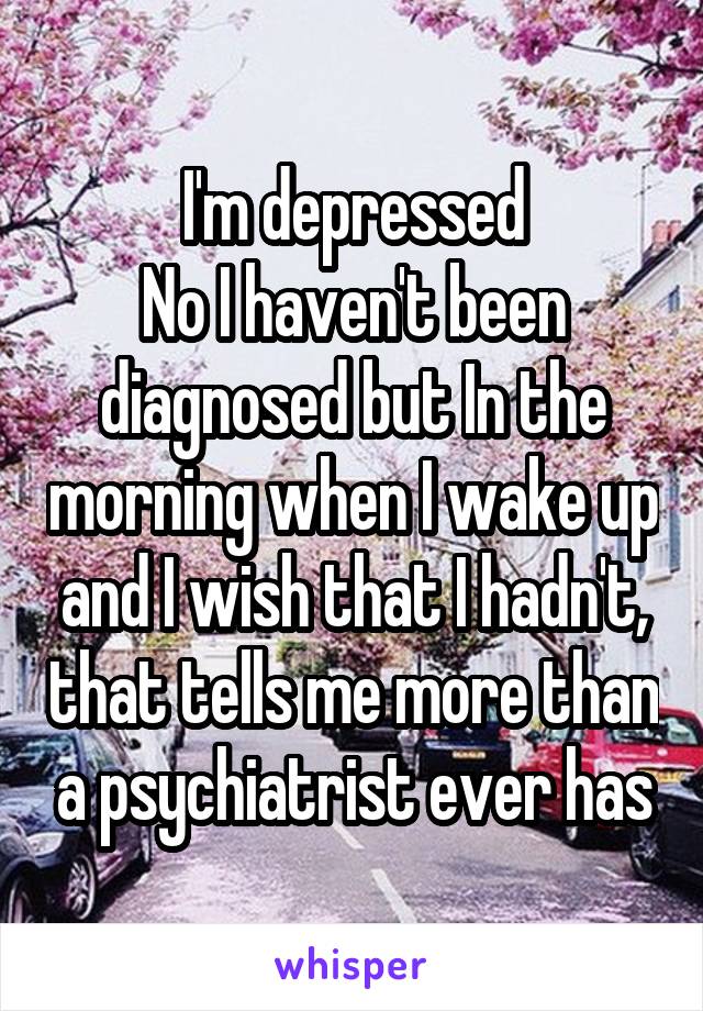 I'm depressed
No I haven't been diagnosed but In the morning when I wake up and I wish that I hadn't, that tells me more than a psychiatrist ever has
