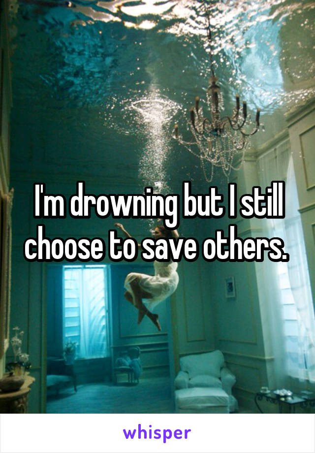 I'm drowning but I still choose to save others. 