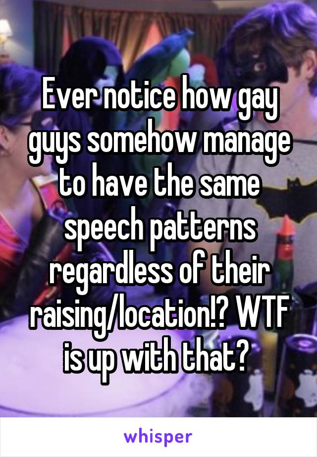 Ever notice how gay guys somehow manage to have the same speech patterns regardless of their raising/location!? WTF is up with that? 