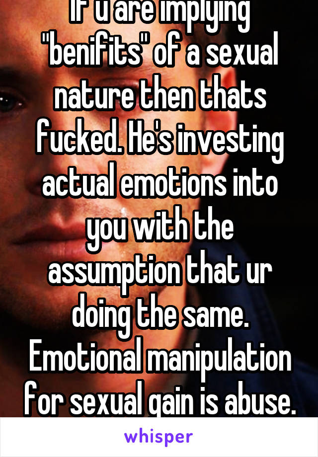 If u are implying "benifits" of a sexual nature then thats fucked. He's investing actual emotions into you with the assumption that ur doing the same. Emotional manipulation for sexual gain is abuse. 