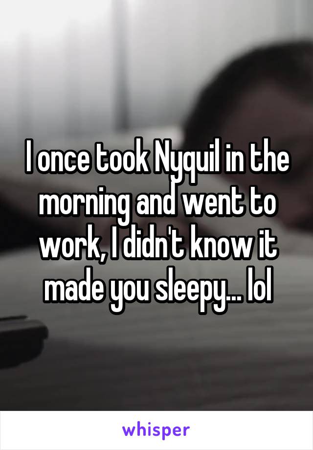 I once took Nyquil in the morning and went to work, I didn't know it made you sleepy... lol
