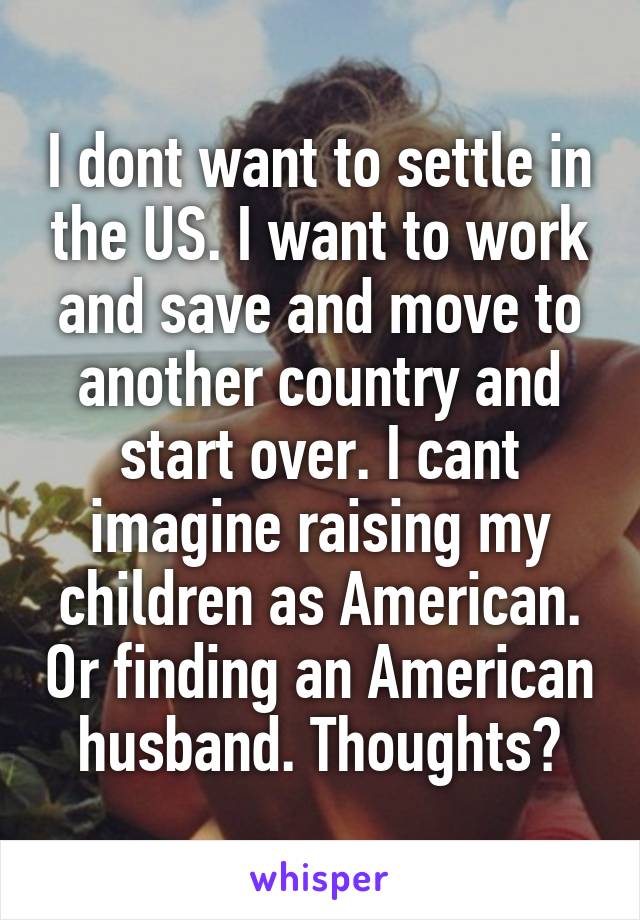 I dont want to settle in the US. I want to work and save and move to another country and start over. I cant imagine raising my children as American. Or finding an American husband. Thoughts?